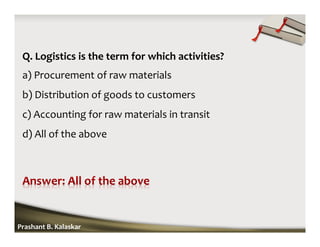 Q. Logistics is the term for which activities?
a) Procurement of raw materials
b) Distribution of goods to customers
c) Accounting for raw materials in transit
d) All of the above
Prashant B. Kalaskar
 