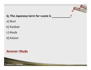 Q. The Japanese term for waste is ____________?
a) Muri
b) Kanban
c) Muda
d) Kaizen
Prashant B. Kalaskar
 