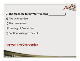 Q. The Japanese term “Muri” means ____________?
a) The Overburden
b) The Unevenness
c) Leveling of Production
d) Continuous Improvement
Prashant B. Kalaskar
 