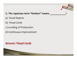 Q. The Japanese term “Kanban” means ____________?
a) Visual Depicts
b) Visual Cards
c) Leveling of Production
d) Continuous Improvement
Prashant B. Kalaskar
 