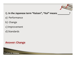 Q. In the Japanese term “Kaizen”, “Kai” means _________?
a) Performance
b) Change
c) Improvement
d) Standards
Prashant B. Kalaskar
 