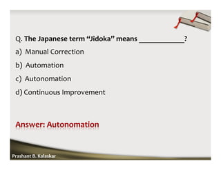 Q. The Japanese term “Jidoka” means ____________?
a) Manual Correction
b) Automation
c) Autonomation
d) Continuous Improvement
Prashant B. Kalaskar
 