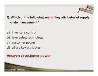 Q. Which of the following are not key attributes of supply
chain management?
a) inventory control
b) leveraging technology
c) customer power
d) all are key attributes
Prashant B. Kalaskar
 