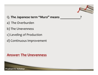 Q. The Japanese term “Mura” means ____________?
a) The Overburden
b) The Unevenness
c) Leveling of Production
d) Continuous Improvement
Prashant B. Kalaskar
 
