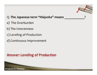 Q. The Japanese term “Hiejunka” means ____________?
a) The Overburden
b) The Unevenness
c) Leveling of Production
d) Continuous Improvement
Prashant B. Kalaskar
 