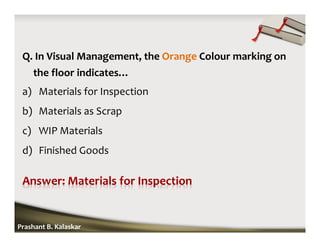 Q. In Visual Management, the Orange Colour marking on
the floor indicates…
a) Materials for Inspection
b) Materials as Scrap
c) WIP Materials
d) Finished Goods
Prashant B. Kalaskar
 