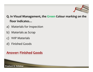 Q. In Visual Management, the Green Colour marking on the
floor indicates…
a) Materials for Inspection
b) Materials as Scrap
c) WIP Materials
d) Finished Goods
Prashant B. Kalaskar
 