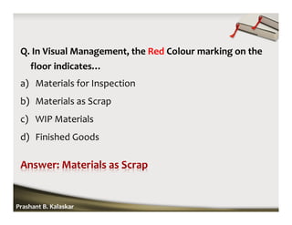 Q. In Visual Management, the Red Colour marking on the
floor indicates…
a) Materials for Inspection
b) Materials as Scrap
c) WIP Materials
d) Finished Goods
Prashant B. Kalaskar
 