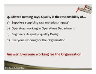 Q. Edward Deming says, Quality is the responsibility of…
a) Suppliers supplying raw materials (inputs)
b) Operators working in Operations Department
c) Engineers designing quality Design
d) Everyone working for the Organization
Prashant B. Kalaskar
 