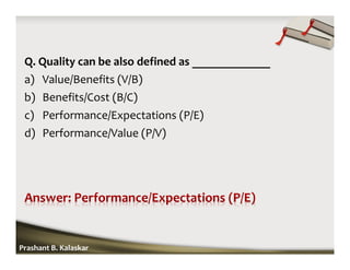 Q. Quality can be also defined as _____________
a) Value/Benefits (V/B)
b) Benefits/Cost (B/C)
c) Performance/Expectations (P/E)
d) Performance/Value (P/V)
Prashant B. Kalaskar
 
