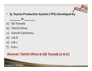 • Q. Toyota Production System (TPS) developed by
_______ & _______
a) Eiji Toyoda
b) Taiichi Ohno
c) Genchi Genbutsu
d) a & b
e) a & c
f) b & c
Prashant B. Kalaskar
 