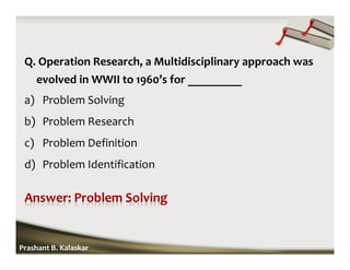 Q. Operation Research, a Multidisciplinary approach was
evolved in WWII to 1960’s for _________
a) Problem Solving
b) Problem Research
c) Problem Definition
d) Problem Identification
Prashant B. Kalaskar
 
