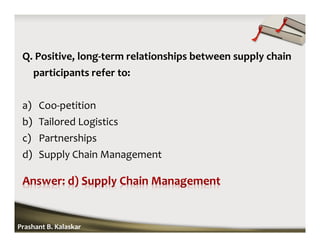 Q. Positive, long-term relationships between supply chain
participants refer to:
a) Coo-petition
b) Tailored Logistics
c) Partnerships
d) Supply Chain Management
Prashant B. Kalaskar
 
