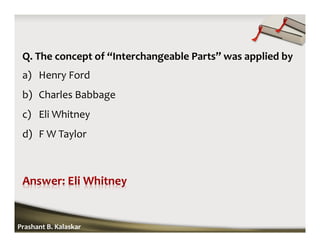 Q. The concept of “Interchangeable Parts” was applied by
a) Henry Ford
b) Charles Babbage
c) Eli Whitney
d) F W Taylor
Prashant B. Kalaskar
 