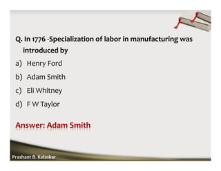 Q. In 1776 -Specialization of labor in manufacturing was
introduced by
a) Henry Ford
b) Adam Smith
c) Eli Whitney
d) F W Taylor
Prashant B. Kalaskar
 