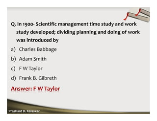 Q. In 1900- Scientific management time study and work
study developed; dividing planning and doing of work
was introduced by
a) Charles Babbage
b) Adam Smith
c) F W Taylor
d) Frank B. Gilbreth
Prashant B. Kalaskar
 