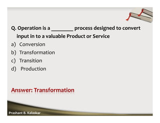 Q. Operation is a ________ process designed to convert
input in to a valuable Product or Service
a) Conversion
b) Transformation
c) Transition
d) Production
Prashant B. Kalaskar
 