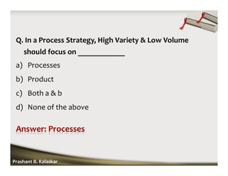Q. In a Process Strategy, High Variety & Low Volume
should focus on ____________
a) Processes
b) Product
c) Both a & b
d) None of the above
Prashant B. Kalaskar
 