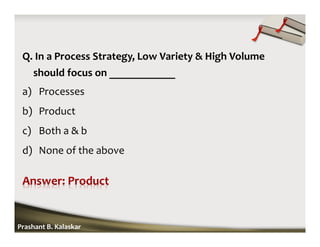Q. In a Process Strategy, Low Variety & High Volume
should focus on ____________
a) Processes
b) Product
c) Both a & b
d) None of the above
Prashant B. Kalaskar
 