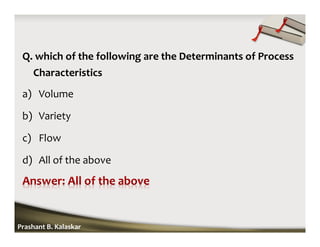 Q. which of the following are the Determinants of Process
Characteristics
a) Volume
b) Variety
c) Flow
d) All of the above
Prashant B. Kalaskar
 