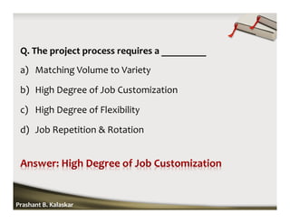 Q. The project process requires a _________
a) Matching Volume to Variety
b) High Degree of Job Customization
c) High Degree of Flexibility
d) Job Repetition & Rotation
Prashant B. Kalaskar
 