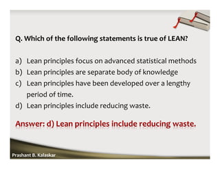 Q. Which of the following statements is true of LEAN?
a) Lean principles focus on advanced statistical methods
b) Lean principles are separate body of knowledge
c) Lean principles have been developed over a lengthy
period of time.
d) Lean principles include reducing waste.
Prashant B. Kalaskar
 
