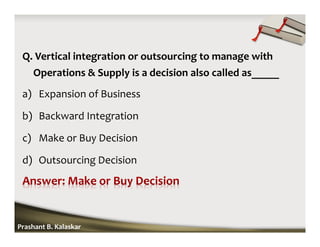 Q. Vertical integration or outsourcing to manage with
Operations & Supply is a decision also called as_____
a) Expansion of Business
b) Backward Integration
c) Make or Buy Decision
d) Outsourcing Decision
Prashant B. Kalaskar
 