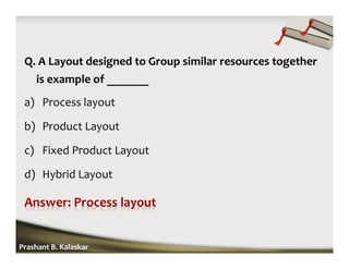 Q. A Layout designed to Group similar resources together
is example of _______
a) Process layout
b) Product Layout
c) Fixed Product Layout
d) Hybrid Layout
Prashant B. Kalaskar
 