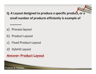 Q. A Layout designed to produce a specific product, or a
small number of products efficiently is example of
_______
a) Process layout
b) Product Layout
c) Fixed Product Layout
d) Hybrid Layout
Prashant B. Kalaskar
 