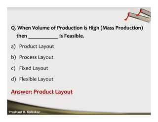 Q. When Volume of Production is High (Mass Production)
then ___________ is Feasible.
a) Product Layout
b) Process Layout
c) Fixed Layout
d) Flexible Layout
Prashant B. Kalaskar
 