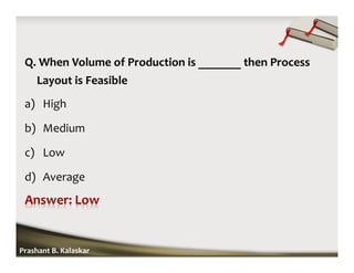 Q. When Volume of Production is _______ then Process
Layout is Feasible
a) High
b) Medium
c) Low
d) Average
Prashant B. Kalaskar
 