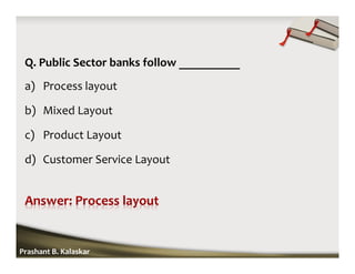 Q. Public Sector banks follow __________
a) Process layout
b) Mixed Layout
c) Product Layout
d) Customer Service Layout
Prashant B. Kalaskar
 