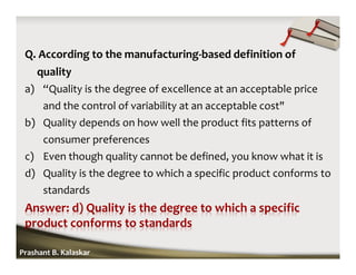 Q. According to the manufacturing-based definition of
quality
a) “Quality is the degree of excellence at an acceptable price
and the control of variability at an acceptable cost"
b) Quality depends on how well the product fits patterns of
consumer preferences
c) Even though quality cannot be defined, you know what it is
d) Quality is the degree to which a specific product conforms to
standards
Prashant B. Kalaskar
 