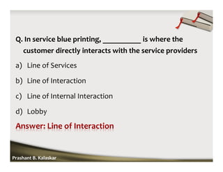 Q. In service blue printing, __________ is where the
customer directly interacts with the service providers
a) Line of Services
b) Line of Interaction
c) Line of Internal Interaction
d) Lobby
Prashant B. Kalaskar
 