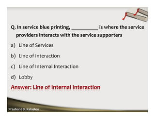 Q. In service blue printing, __________ is where the service
providers interacts with the service supporters
a) Line of Services
b) Line of Interaction
c) Line of Internal Interaction
d) Lobby
Prashant B. Kalaskar
 