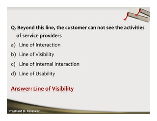 Q. Beyond this line, the customer can not see the activities
of service providers
a) Line of Interaction
b) Line of Visibility
c) Line of Internal Interaction
d) Line of Usability
Prashant B. Kalaskar
 