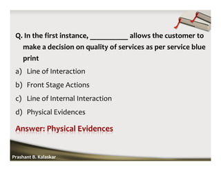Q. In the first instance, __________ allows the customer to
make a decision on quality of services as per service blue
print
a) Line of Interaction
b) Front Stage Actions
c) Line of Internal Interaction
d) Physical Evidences
Prashant B. Kalaskar
 