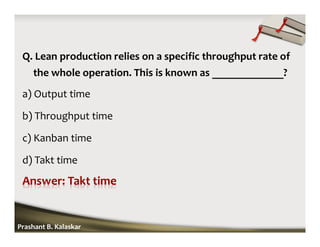 Q. Lean production relies on a specific throughput rate of
the whole operation. This is known as _____________?
a) Output time
b) Throughput time
c) Kanban time
d) Takt time
Prashant B. Kalaskar
 