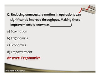 Q. Reducing unnecessary motion in operations can
significantly improve throughput. Making these
improvements is known as ____________?
a) Eco-motion
b) Ergonomics
c) Economics
d) Empowerment
Prashant B. Kalaskar
 