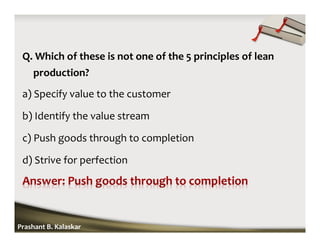 Q. Which of these is not one of the 5 principles of lean
production?
a) Specify value to the customer
b) Identify the value stream
c) Push goods through to completion
d) Strive for perfection
Prashant B. Kalaskar
 