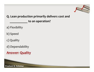 Q. Lean production primarily delivers cost and
___________ to an operation?
a) Flexibility
b) Speed
c) Quality
d) Dependability
Prashant B. Kalaskar
 