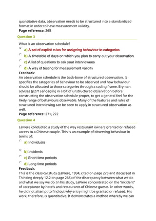quantitative data, observation needs to be structured into a standardized
format in order to have measurement validity.
Page reference: 268
Question 3
What is an observation schedule?
a) A set of explicit rules for assigning behaviour to categories
b) A timetable of days on which you plan to carry out your observation
c) A list of questions to ask your interviewees
d) A way of testing for measurement validity
Feedback:
An observation schedule is the back-bone of structured observation. It
specifies the categories of behaviour to be observed and how behaviour
should be allocated to those categories through a coding frame. Bryman
advises (p271) engaging in a bit of unstructured observation before
constructing the observation schedule proper, to get a general feel for the
likely range of behaviours observable. Many of the features and rules of
structured interviewing can be seen to apply in structured observation as
well.
Page reference: 271, 272
Question 4
LaPiere conducted a study of the way restaurant owners granted or refused
access to a Chinese couple. This is an example of observing behaviour in
terms of:
a) Individuals
b) Incidents
c) Short time periods
d) Long time periods
Feedback:
This is the classical study (LaPiere, 1934, cited on page 273 and discussed in
Thinking deeply 12.2 on page 268) of the discrepancy between what we do
and what we say we do. In his study, LaPiere concentrated on the "incident"
of acceptance by hotels and restaurants of Chinese guests. In other words,
he did not attempt to find out why entry might be granted or refused. His
work, therefore, is quantitative. It demonstrates a method whereby we can
 