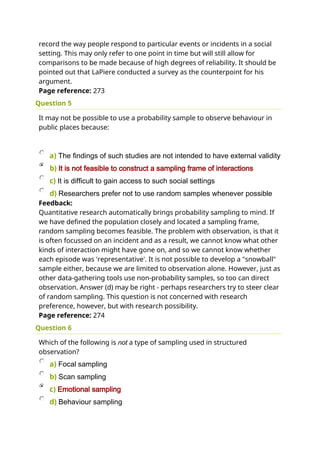 record the way people respond to particular events or incidents in a social
setting. This may only refer to one point in time but will still allow for
comparisons to be made because of high degrees of reliability. It should be
pointed out that LaPiere conducted a survey as the counterpoint for his
argument.
Page reference: 273
Question 5
It may not be possible to use a probability sample to observe behaviour in
public places because:
a) The findings of such studies are not intended to have external validity
b) It is not feasible to construct a sampling frame of interactions
c) It is difficult to gain access to such social settings
d) Researchers prefer not to use random samples whenever possible
Feedback:
Quantitative research automatically brings probability sampling to mind. If
we have defined the population closely and located a sampling frame,
random sampling becomes feasible. The problem with observation, is that it
is often focussed on an incident and as a result, we cannot know what other
kinds of interaction might have gone on, and so we cannot know whether
each episode was 'representative'. It is not possible to develop a "snowball"
sample either, because we are limited to observation alone. However, just as
other data-gathering tools use non-probability samples, so too can direct
observation. Answer (d) may be right - perhaps researchers try to steer clear
of random sampling. This question is not concerned with research
preference, however, but with research possibility.
Page reference: 274
Question 6
Which of the following is not a type of sampling used in structured
observation?
a) Focal sampling
b) Scan sampling
c) Emotional sampling
d) Behaviour sampling
 
