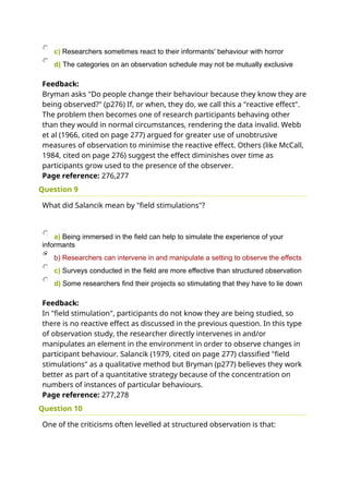 c) Researchers sometimes react to their informants' behaviour with horror
d) The categories on an observation schedule may not be mutually exclusive
Feedback:
Bryman asks "Do people change their behaviour because they know they are
being observed?" (p276) If, or when, they do, we call this a "reactive effect".
The problem then becomes one of research participants behaving other
than they would in normal circumstances, rendering the data invalid. Webb
et al (1966, cited on page 277) argued for greater use of unobtrusive
measures of observation to minimise the reactive effect. Others (like McCall,
1984, cited on page 276) suggest the effect diminishes over time as
participants grow used to the presence of the observer.
Page reference: 276,277
Question 9
What did Salancik mean by "field stimulations"?
a) Being immersed in the field can help to simulate the experience of your
informants
b) Researchers can intervene in and manipulate a setting to observe the effects
c) Surveys conducted in the field are more effective than structured observation
d) Some researchers find their projects so stimulating that they have to lie down
Feedback:
In "field stimulation", participants do not know they are being studied, so
there is no reactive effect as discussed in the previous question. In this type
of observation study, the researcher directly intervenes in and/or
manipulates an element in the environment in order to observe changes in
participant behaviour. Salancik (1979, cited on page 277) classified "field
stimulations" as a qualitative method but Bryman (p277) believes they work
better as part of a quantitative strategy because of the concentration on
numbers of instances of particular behaviours.
Page reference: 277,278
Question 10
One of the criticisms often levelled at structured observation is that:
 