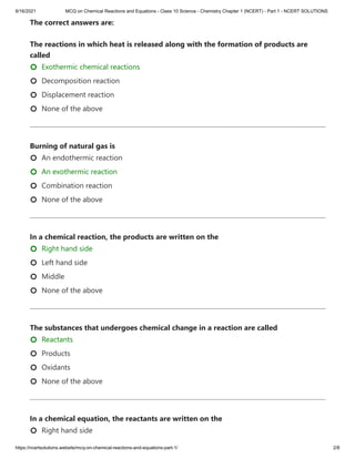8/16/2021 MCQ on Chemical Reactions and Equations - Class 10 Science - Chemistry Chapter 1 (NCERT) - Part 1 - NCERT SOLUTIONS
https://ncertsolutions.website/mcq-on-chemical-reactions-and-equations-part-1/ 2/8
The correct answers are:

The reactions in which heat is released along with the formation of products are
called
Exothermic chemical reactions
Decomposition reaction
Displacement reaction
None of the above
Burning of natural gas is
An endothermic reaction
An exothermic reaction
Combination reaction
None of the above
In a chemical reaction, the products are written on the
Right hand side
Left hand side
Middle
None of the above
The substances that undergoes chemical change in a reaction are called
Reactants
Products
Oxidants
None of the above
In a chemical equation, the reactants are written on the
Right hand side

















 