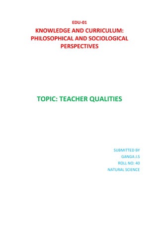 EDU-01
KNOWLEDGE AND CURRICULUM:
PHILOSOPHICAL AND SOCIOLOGICAL
PERSPECTIVES
TOPIC: TEACHER QUALITIES
SUBMITTED BY
GANGA J.S
ROLL NO: 40
NATURAL SCIENCE
 