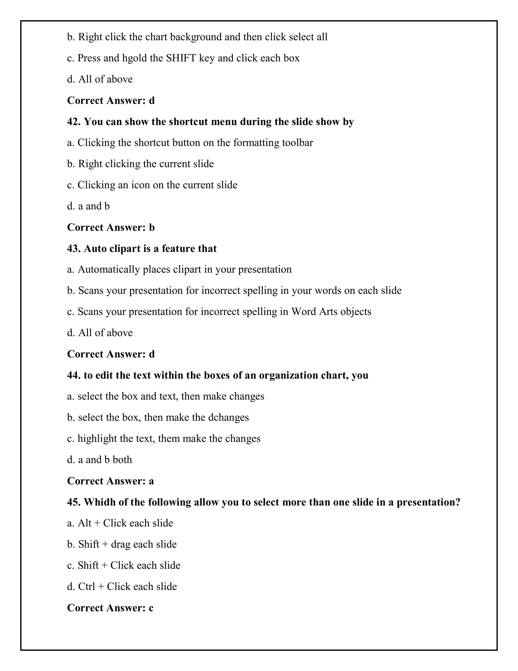 b. Right click the chart background and then click select all
c. Press and hgold the SHIFT key and click each box
d. All of above
Correct Answer: d
42. You can show the shortcut menu during the slide show by
a. Clicking the shortcut button on the formatting toolbar
b. Right clicking the current slide
c. Clicking an icon on the current slide
d. a and b
Correct Answer: b
43. Auto clipart is a feature that
a. Automatically places clipart in your presentation
b. Scans your presentation for incorrect spelling in your words on each slide
c. Scans your presentation for incorrect spelling in Word Arts objects
d. All of above
Correct Answer: d
44. to edit the text within the boxes of an organization chart, you
a. select the box and text, then make changes
b. select the box, then make the dchanges
c. highlight the text, them make the changes
d. a and b both
Correct Answer: a
45. Whidh of the following allow you to select more than one slide in a presentation?
a. Alt + Click each slide
b. Shift + drag each slide
c. Shift + Click each slide
d. Ctrl + Click each slide
Correct Answer: c
 