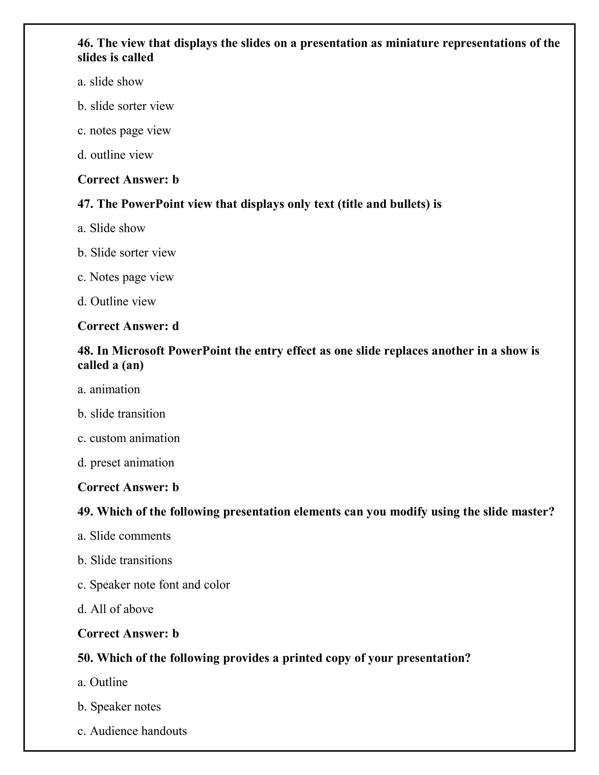 46. The view that displays the slides on a presentation as miniature representations of the
slides is called
a. slide show
b. slide sorter view
c. notes page view
d. outline view
Correct Answer: b
47. The PowerPoint view that displays only text (title and bullets) is
a. Slide show
b. Slide sorter view
c. Notes page view
d. Outline view
Correct Answer: d
48. In Microsoft PowerPoint the entry effect as one slide replaces another in a show is
called a (an)
a. animation
b. slide transition
c. custom animation
d. preset animation
Correct Answer: b
49. Which of the following presentation elements can you modify using the slide master?
a. Slide comments
b. Slide transitions
c. Speaker note font and color
d. All of above
Correct Answer: b
50. Which of the following provides a printed copy of your presentation?
a. Outline
b. Speaker notes
c. Audience handouts
 