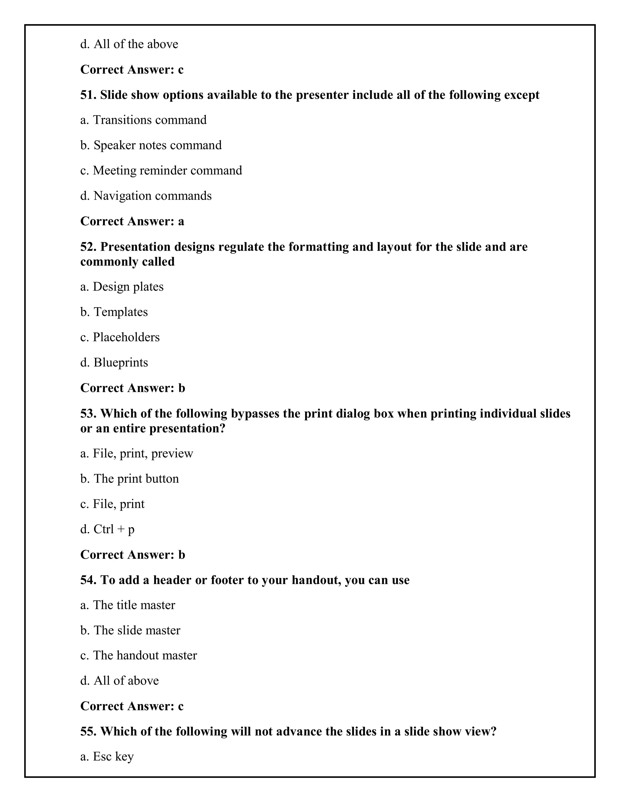 d. All of the above
Correct Answer: c
51. Slide show options available to the presenter include all of the following except
a. Transitions command
b. Speaker notes command
c. Meeting reminder command
d. Navigation commands
Correct Answer: a
52. Presentation designs regulate the formatting and layout for the slide and are
commonly called
a. Design plates
b. Templates
c. Placeholders
d. Blueprints
Correct Answer: b
53. Which of the following bypasses the print dialog box when printing individual slides
or an entire presentation?
a. File, print, preview
b. The print button
c. File, print
d. Ctrl + p
Correct Answer: b
54. To add a header or footer to your handout, you can use
a. The title master
b. The slide master
c. The handout master
d. All of above
Correct Answer: c
55. Which of the following will not advance the slides in a slide show view?
a. Esc key
 