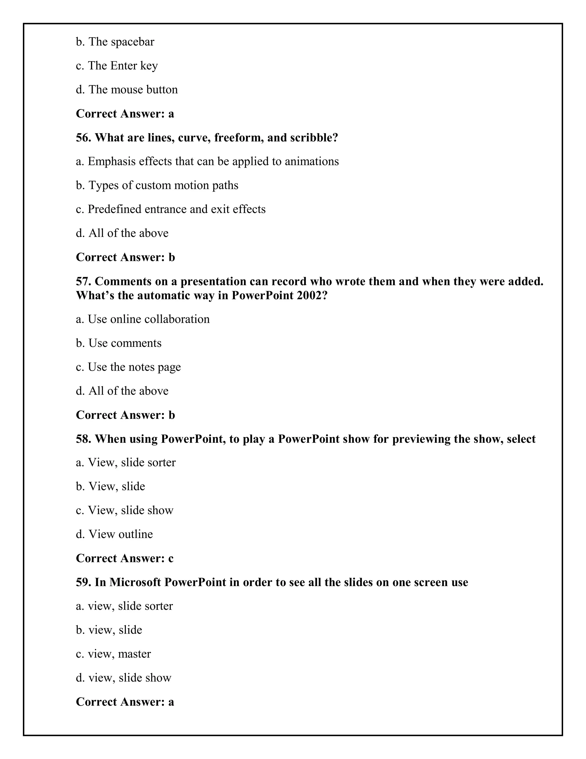 b. The spacebar
c. The Enter key
d. The mouse button
Correct Answer: a
56. What are lines, curve, freeform, and scribble?
a. Emphasis effects that can be applied to animations
b. Types of custom motion paths
c. Predefined entrance and exit effects
d. All of the above
Correct Answer: b
57. Comments on a presentation can record who wrote them and when they were added.
What’s the automatic way in PowerPoint 2002?
a. Use online collaboration
b. Use comments
c. Use the notes page
d. All of the above
Correct Answer: b
58. When using PowerPoint, to play a PowerPoint show for previewing the show, select
a. View, slide sorter
b. View, slide
c. View, slide show
d. View outline
Correct Answer: c
59. In Microsoft PowerPoint in order to see all the slides on one screen use
a. view, slide sorter
b. view, slide
c. view, master
d. view, slide show
Correct Answer: a
 